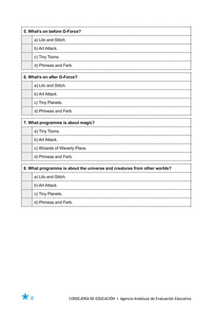 5. What’s on before G-Force?

     a) Lilo and Stitch.

     b) Art Attack.

     c) Tiny Toons.

     d) Phineas and Ferb.

6. What’s on after G-Force?

     a) Lilo and Stitch.

     b) Art Attack.

     c) Tiny Planets.

     d) Phineas and Ferb.

7. What programme is about magic?

     a) Tiny Toons.

     b) Art Attack.

     c) Wizards of Waverly Place.

     d) Phineas and Ferb.

8. What programme is about the universe and creatures from other worlds?

     a) Lilo and Stitch.

     b) Art Attack.

     c) Tiny Planets.

     d) Phineas and Ferb.




Ø8                         CONSEJERÍA DE EDUCACIÓN I Agencia Andaluza de Evaluación Educativa
 