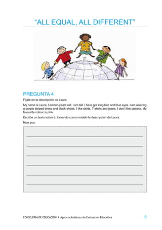 “ALL EQUAL, ALL DIFFERENT”




PREGUNTA 4
Fíjate en la descripción de Laura:
My name is Laura. I am ten years old. I am tall. I have got long hair and blue eyes. I am wearing
a purple striped dress and black shoes. I like skirts, T-shirts and jeans. I don’t like jackets. My
favourite colour is pink.
Escribe un texto sobre ti, tomando como modelo la descripción de Laura.
Now you:



  _____________________________________________________________________________


  _____________________________________________________________________________


  _____________________________________________________________________________


  _____________________________________________________________________________


  _____________________________________________________________________________


  _____________________________________________________________________________




CONSEJERÍA DE EDUCACIÓN I Agencia Andaluza de Evaluación Educativa                               9
 