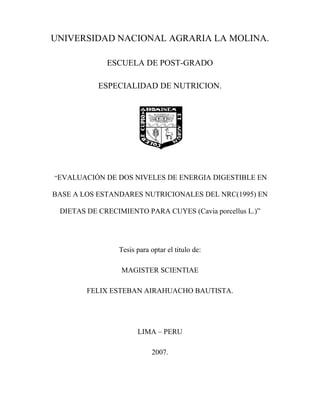 UNIVERSIDAD NACIONAL AGRARIA LA MOLINA.
ESCUELA DE POST-GRADO
ESPECIALIDAD DE NUTRICION.

“EVALUACIÓN DE DOS NIVELES DE ENERGIA DIGESTIBLE EN

BASE A LOS ESTANDARES NUTRICIONALES DEL NRC(1995) EN
DIETAS DE CRECIMIENTO PARA CUYES (Cavia porcellus L.)”

Tesis para optar el titulo de:
MAGISTER SCIENTIAE
FELIX ESTEBAN AIRAHUACHO BAUTISTA.

LIMA – PERU
2007.

 