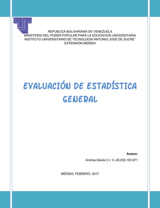 REPUBLICA BOLIVARIANA DE VENEZUELA
MINISTERIO DEL PODER POPULAR PARA LA EDUCACION UNIVERSITARIA
INSTITUTO UNIVERSITARIO DE TECNOLOGÍA“ANTONIO JOSÉ DE SUCRE”
EXTENSIÓN MÉRIDA
EVALUACIÓN DE ESTADÍSTICA
GENERAL
Autora:
Andrea Dávila C.I: V.-26.052.183 #71
MÉRIDA, FEBRERO, 2017
 