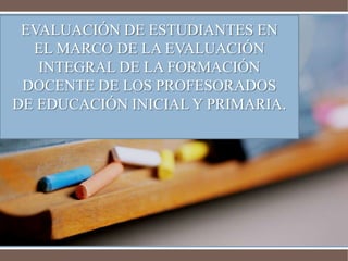 EVALUACIÓN DE ESTUDIANTES EN 
EL MARCO DE LA EVALUACIÓN 
INTEGRAL DE LA FORMACIÓN 
DOCENTE DE LOS PROFESORADOS 
DE EDUCACIÓN INICIAL Y PRIMARIA. 
 