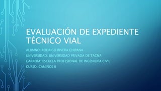 EVALUACIÓN DE EXPEDIENTE
TÉCNICO VIAL
ALUMNO: RODRIGO RIVERA CHIPANA
UNIVERSIDAD: UNIVERSIDAD PRIVADA DE TACNA
CARRERA: ESCUELA PROFESIONAL DE INGENIERÍA CIVIL
CURSO: CAMINOS II
 