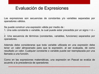 Las expresiones son secuencias de constantes y/o variables separadas por
operadores válidos.
Se puede construir una expresión válida por medio de :
1. Una sola constante o variable, la cual puede estar precedida por un signo + ó –
.
2. Una secuencia de términos (constantes, variables, funciones) separados por
operadores.
Además debe considerarse que toda variable utilizada en una expresión debe
tener un valor almacenado para que la expresión, al ser evaluada, dé como
resultado un valor. Cualquier constante o variable puede ser reemplazada por una
llamada a una función.
Como en las expresiones matemáticas, una expresión en Pascal se evalúa de
acuerdo a la precedencia de operadores
Evaluación de Expresiones
 