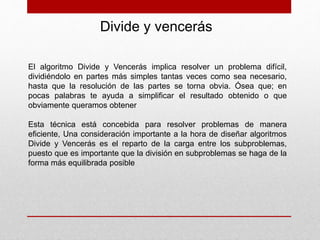 El algoritmo Divide y Vencerás implica resolver un problema difícil,
dividiéndolo en partes más simples tantas veces como sea necesario,
hasta que la resolución de las partes se torna obvia. Ósea que; en
pocas palabras te ayuda a simplificar el resultado obtenido o que
obviamente queramos obtener
Esta técnica está concebida para resolver problemas de manera
eficiente, Una consideración importante a la hora de diseñar algoritmos
Divide y Vencerás es el reparto de la carga entre los subproblemas,
puesto que es importante que la división en subproblemas se haga de la
forma más equilibrada posible
Divide y vencerás
 