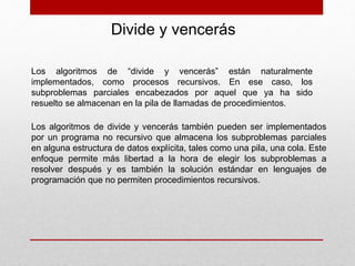 Divide y vencerás
Los algoritmos de “divide y vencerás” están naturalmente
implementados, como procesos recursivos. En ese caso, los
subproblemas parciales encabezados por aquel que ya ha sido
resuelto se almacenan en la pila de llamadas de procedimientos.
Los algoritmos de divide y vencerás también pueden ser implementados
por un programa no recursivo que almacena los subproblemas parciales
en alguna estructura de datos explícita, tales como una pila, una cola. Este
enfoque permite más libertad a la hora de elegir los subproblemas a
resolver después y es también la solución estándar en lenguajes de
programación que no permiten procedimientos recursivos.
 