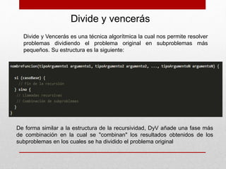 Divide y vencerás
Divide y Vencerás es una técnica algorítmica la cual nos permite resolver
problemas dividiendo el problema original en subproblemas más
pequeños. Su estructura es la siguiente:
De forma similar a la estructura de la recursividad, DyV añade una fase más
de combinación en la cual se "combinan" los resultados obtenidos de los
subproblemas en los cuales se ha dividido el problema original
 