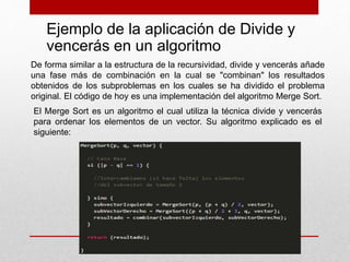 Ejemplo de la aplicación de Divide y
vencerás en un algoritmo
De forma similar a la estructura de la recursividad, divide y vencerás añade
una fase más de combinación en la cual se "combinan" los resultados
obtenidos de los subproblemas en los cuales se ha dividido el problema
original. El código de hoy es una implementación del algoritmo Merge Sort.
El Merge Sort es un algoritmo el cual utiliza la técnica divide y vencerás
para ordenar los elementos de un vector. Su algoritmo explicado es el
siguiente:
 