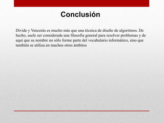 Conclusión
Divide y Vencerás es mucho más que una técnica de diseño de algoritmos. De
hecho, suele ser considerada una filosofía general para resolver problemas y de
aquí que su nombre no sólo forme parte del vocabulario informático, sino que
también se utiliza en muchos otros ámbitos
 