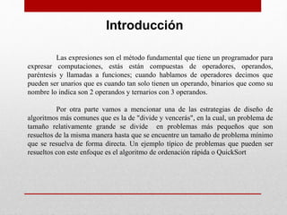 Introducción
Las expresiones son el método fundamental que tiene un programador para
expresar computaciones, estás están compuestas de operadores, operandos,
paréntesis y llamadas a funciones; cuando hablamos de operadores decimos que
pueden ser unarios que es cuando tan solo tienen un operando, binarios que como su
nombre lo indica son 2 operandos y ternarios con 3 operandos.
Por otra parte vamos a mencionar una de las estrategias de diseño de
algoritmos más comunes que es la de "divide y vencerás", en la cual, un problema de
tamaño relativamente grande se divide en problemas más pequeños que son
resueltos de la misma manera hasta que se encuentre un tamaño de problema mínimo
que se resuelva de forma directa. Un ejemplo típico de problemas que pueden ser
resueltos con este enfoque es el algoritmo de ordenación rápida o QuickSort
 