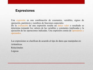 Expresiones
Una expresión es una combinación de constantes, variables, signos de
operación, paréntesis y nombres de funciones especiales
De la evaluación de una expresión resulta un único valor o resultado se
determina tomando los valores de las variables y constantes implicadas y la
ejecución de las operaciones indicadas. Una expresión consta de operadores y
operandos.
Las expresiones se clasifican de acuerdo al tipo de datos que manipulan en:
Aritméticas
Relaciónales
Lógicas
 