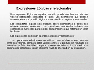 Una expresión lógica es aquella que sólo puede devolver uno de dos
valores booleanos: Verdadero o Falso. Los operadores que pueden
aparecer en una expresión lógica son de dos tipos: lógicos y relacionales
Los operadores lógicos sólo trabajan sobre expresiones o datos que
retornan valores booleanos. Los operadores relacionales trabajan con
expresiones numéricas para realizar comparaciones que retornan un valor
booleano.
Las expresiones combinan operadores lógicos y relacionales.
Los operadores relacionales se utilizan para establecer una relación
entre dos valores, compara estos valores entre si y produce un resultado de
verdadero o falso también comparan valores del mismo tipo numéricos o
cadenas de caracteres. tienen el mismo nivel de prioridad en su evaluación.
Expresiones Lógicas y relacionales
 