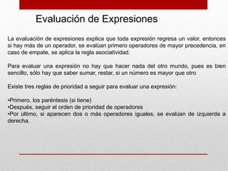 Evaluación de Expresiones
La evaluación de expresiones explica que toda expresión regresa un valor, entonces
si hay más de un operador, se evalúan primero operadores de mayor precedencia, en
caso de empate, se aplica la regla asociatividad.
Para evaluar una expresión no hay que hacer nada del otro mundo, pues es bien
sencillo, sólo hay que saber sumar, restar, si un número es mayor que otro
Existe tres reglas de prioridad a seguir para evaluar una expresión:
•Primero, los paréntesis (si tiene)
•Después, seguir el orden de prioridad de operadores
•Por último, si aparecen dos o más operadores iguales, se evalúan de izquierda a
derecha.
 