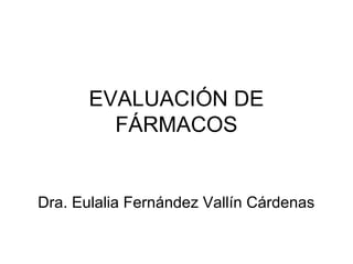 EVALUACIÓN DE
         FÁRMACOS


Dra. Eulalia Fernández Vallín Cárdenas
 