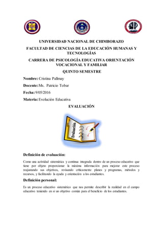 UNIVERSIDAD NACIONAL DE CHIMBORAZO
FACULTAD DE CIENCIAS DE LA EDUCACIÓN HUMANAS Y
TECNOLOGÍAS
CARRERA DE PSICOLOGÍA EDUCATIVA ORIENTACIÓN
VOCACIONAL Y FAMILIAR
QUINTO SEMESTRE
Nombre: Cristina Pallmay
Docente:Ms. Patricio Tobar
Fecha: 9/05/2016
Materia:Evolución Educativa
EVALUACIÓN
Definición de evaluación:
Como una actividad sistemática y continua integrada dentro de un proceso educativo que
tiene por objeto proporcionar la máxima información para mejorar este proceso
reajustando sus objetivos, revisando críticamente planes y programas, métodos y
recursos, y facilitando la ayuda y orientación a los estudiantes.
Definición personal:
Es un proceso educativo sistemático que nos permite describir la realidad en el campo
educativo teniendo en si un objetivo común para el beneficio de los estudiantes.
 