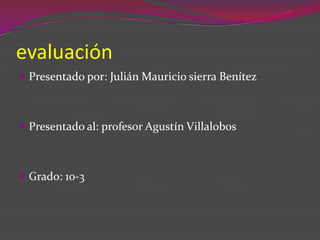 evaluación Presentado por: Julián Mauricio sierra Benítez Presentado al: profesor Agustín Villalobos Grado: 10-3  