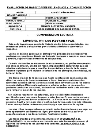 EVALUACIÓN DE HABILIDADES DE LENGUAJE Y COMUNICACION

       NIVEL:                            CUARTO AÑO BASICO
 NOMBRE ALUMNO
     RUT:                          FECHA APLICACION
PUNTAJE TOTAL:                     PUNTAJE ALUMNO:
% DE LOGRO:                        NOTA ALUMNO:
  PROFESOR                     MANUEL J. OYARZÚN VÁSQUEZ
   ESCUELA                  RURAL CUMBRE DEL BARRO DE PEÑOL


                    I.      COMPRENSION LECTORA

               LEYENDA DE LOS PAYACHATAS .
  Esta es la leyenda que cuenta la historia de dos tribus enemistadas. Las
constantes peleas y discusiones por las tierras hacían su convivencia
imposible.

   Un día, el destino quiso que el príncipe y la princesa de los respectivos
poblados, se conocieran. Desde ese instante comienza a crecer un amor puro
y sincero, superior a los conflictos de sus pueblos.

   Cuando las familias se enteraron de este romance, no podían comprender
que ellos se amaran. El odio sin razón, imposibilitaba comprender que esa
relación podía traer la paz y la unión. Ambas tribus, a través de la magia,
hicieron lo posible para impedir la cercanía de los príncipes, sin embargo, no
tuvieron éxito.

   Era tanto el amor de la pareja, que hasta la naturaleza sentía pena por
ellos. Las nubes y la luna comenzaron a llorar, Los lobos aullaban y las
tormentas cayeron sobres las tierras; estas eran advertencias de los dioses
de ambas tribus. Mientras la naturaleza volcaba su fuerza para que los
poblados cambiaran de actitud, los hombres realizaban toda clase de cosas
para romper el amor de los jóvenes.

  Tan inútiles resultaron los esfuerzos, que los sacerdotes decidieron
sacrificarlos para que nunca llegaran a estar juntos. En una noche oscura y
sin luna los príncipes fueron asesinados. La fuerza de la naturaleza se hizo
presente, llovió y llovió por días y noches. Las lluvias, cada vez más intensas,
fueron acompañadas de truenos y relámpagos que asolaron la región.

   Las dos tribus desaparecieron, producto de las inundaciones, y en lugar de
ellas aparecieron dos hermosos lagos, por donde se ha visto pasar en
pequeñas canoas a los dos príncipes, finalmente juntos.

  Los lagos creados por las intensas lluvias son el CHUNGARÁ Y EL
COTA-COTANI . La naturaleza, no contenta con este homenaje, puso en el
lugar de las tumbas de los jóvenes dos volcanes. EL PARINACOTA Y EL
POMERAME
 