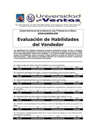 San José, Costa Rica. Tel. (506) 2292-8886. Website: www.uventas.com. Email: info@uventas.com
       LA PRIMERA ORGANIZACIÓN DE CAPACITACIÓN TOTALMENTE ORIENTADA A LA FUERZA DE VENTAS



        CURSO VENTAS DE ALTO IMPACTO: LOS 7 PASOS DE LA VENTA
                         www.uventas.com


    Evaluación de Habilidades
          del Vendedor
Las habilidades del vendedor profesional necesitan mantenerse pulidas, fuertes y actualiza-
das. Ello se logra aprendiendo y practicando. Este cuestionario le ayudará a evaluar la calidad
de su desenvolvimiento actual como vendedor, y le mostrará dónde necesita mejorar. Para
evaluar sus habilidades, sume su puntaje y luego refiérase a la parte de “Análisis” al final de
este documento. Luego analice el resultado obtenido con su Gerente de Ventas o Supervisor
y con el Instructor de La Universidad de las Ventas.




01. Hago un plan de ventas antes de contactar a un nuevo prospecto.
      1                        2                         3                             4
    Nunca             Ocasionalmente             Frecuentemente                     Siempre

02. Desarrollo estrategias de ventas y reviso las actividades contra un plan maestro.
      1                         2                            3                        4
    Nunca               Ocasionalmente              Frecuentemente               Siempre

03. Aprendo sistemáticamente nuevas habilidades y técnicas de ventas.
      1                       2                          3                             4
    Nunca              Ocasionalmente           Frecuentemente                      Siempre

04. Uso la tecnología de la información para ayudarme a organizarme y facilitarme mi proce-
so de ventas.
      1                          2                        3                        4
    Nunca               Ocasionalmente            Frecuentemente                Siempre

05. Mantengo datos de cómo utilizo mi tiempo de trabajo, para mejorar su uso.
      1                       2                           3                      4
    Nunca             Ocasionalmente             Frecuentemente               Siempre

06. Identifico las necesidades de los clientes, y varío mi estrategia de ventas de acuerdo con
ellas.
       1                        2                            3                        4
    Nunca                Ocasionalmente              Frecuentemente                Siempre

07. Me preparo cuidadosamente antes de ir a una reunión de ventas o a una visita de man-
tenimiento a un cliente.
      1                         2                       3                        4
    Nunca                Ocasionalmente         Frecuentemente               Siempre
 