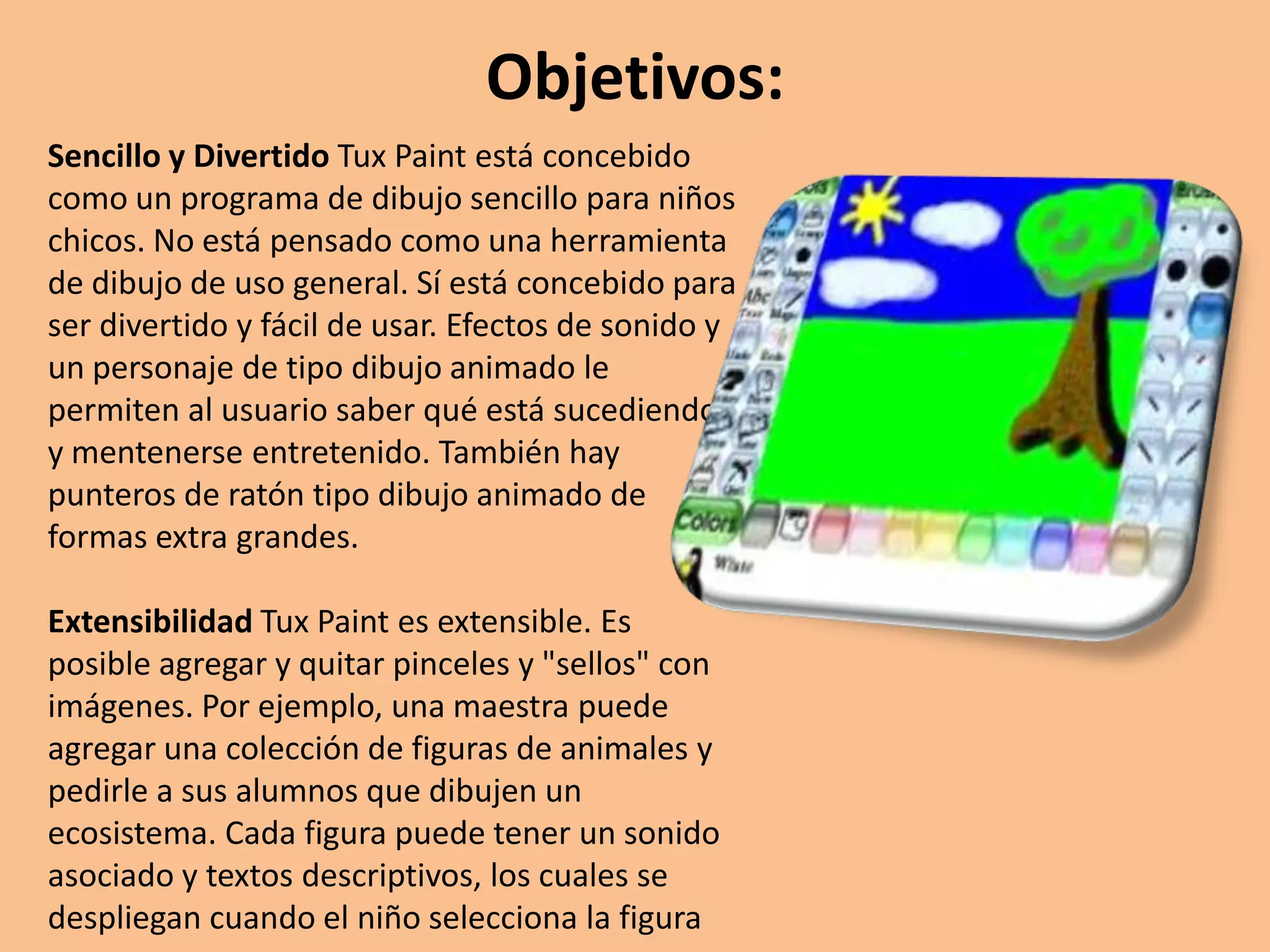 Objetivos:Sencillo y DivertidoTuxPaint está concebido como un programa de dibujo sencillo para niños chicos. No está pensado como una herramienta de dibujo de uso general. Sí está concebido para ser divertido y fácil de usar. Efectos de sonido y un personaje de tipo dibujo animado le permiten al usuario saber qué está sucediendo y mentenerse entretenido. También hay punteros de ratón tipo dibujo animado de formas extra grandes. ExtensibilidadTuxPaint es extensible. Es posible agregar y quitar pinceles y "sellos" con imágenes. Por ejemplo, una maestra puede agregar una colección de figuras de animales y pedirle a sus alumnos que dibujen un ecosistema. Cada figura puede tener un sonido asociado y textos descriptivos, los cuales se despliegan cuando el niño selecciona la figura