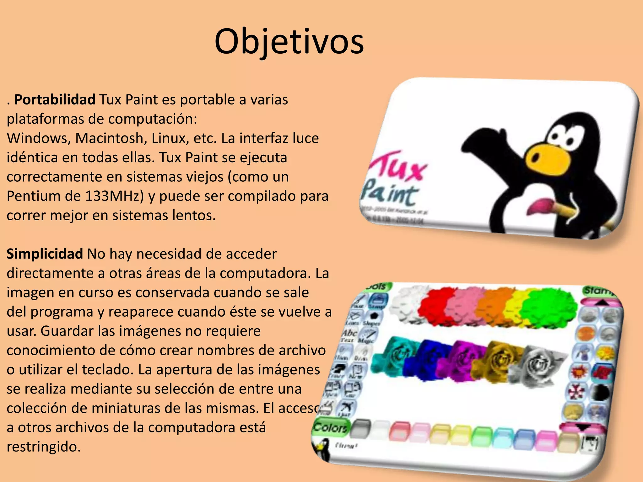 Objetivos. PortabilidadTuxPaint es portable a varias plataformas de computación: Windows, Macintosh, Linux, etc. La interfaz luce idéntica en todas ellas. TuxPaint se ejecuta correctamente en sistemas viejos (como un Pentium de 133MHz) y puede ser compilado para correr mejor en sistemas lentos. Simplicidad No hay necesidad de acceder directamente a otras áreas de la computadora. La imagen en curso es conservada cuando se sale del programa y reaparece cuando éste se vuelve a usar. Guardar las imágenes no requiere conocimiento de cómo crear nombres de archivo o utilizar el teclado. La apertura de las imágenes se realiza mediante su selección de entre una colección de miniaturas de las mismas. El acceso a otros archivos de la computadora está restringido.