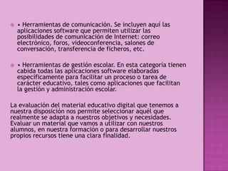   • Herramientas de comunicación. Se incluyen aquí las
    aplicaciones software que permiten utilizar las
    posibilidades de comunicación de Internet: correo
    electrónico, foros, videoconferencia, salones de
    conversación, transferencia de ficheros, etc.

   • Herramientas de gestión escolar. En esta categoría tienen
    cabida todas las aplicaciones software elaboradas
    específicamente para facilitar un proceso o tarea de
    carácter educativo, tales como aplicaciones que facilitan
    la gestión y administración escolar.

La evaluación del material educativo digital que tenemos a
nuestra disposición nos permite seleccionar aquél que
realmente se adapta a nuestros objetivos y necesidades.
Evaluar un material que vamos a utilizar con nuestros
alumnos, en nuestra formación o para desarrollar nuestros
propios recursos tiene una clara finalidad.
 