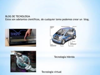 BLOG DE TECNOLOGIA
Estos son adelantos científicos, de cualquier tema podemos crear un blog.




                                          Tecnología hibrida




                               Tecnología virtual
 