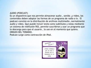 AUDIO (PODCAST)
Es un dispositivo que nos permite almacenar audio , sonido ,y video, los
contenidos deben adoptar las formas de un programa de radio o tv. El
podcast consiste en la distribución de archivos multimedia ,normalmente
audio y video. Que puede incluir texto como subtítulos y notas mediante
un sistema de redifusión RSS, permite suscribirse y usar un programa que
lo descarga para que el usuario , lo use en el momento que quiera.
ORIGEN DEL TERMINO.
Podcast surge como contracción de iPod.
 