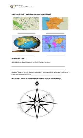 Colegio Quellón
Profesora:Arlén Carola Villagrán Durán
II.-Escribe el nombre según corresponda la imagen. (4pts.)
________________________ _________________________
________________________ ________________________
III.-Responde:(6pts.)
¿Cómo podemos ubicar los puntos cardinales? Da dos ejemplos.
________________________________________________________________________
_________________________________________________________________________
Debemos ubicar en un viaje Industrias Pesqueras. Después ríos, lagos, montañas y cordilleras. ¿A
qué mapas debemos de acudir?_________________________________________
IV.-Completa la rosa de los vientos con todos sus puntos cardinales.(8pts.)
 