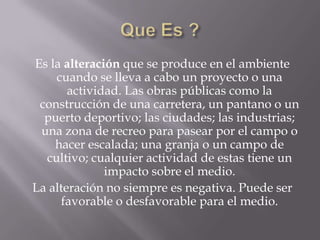 Es la alteración que se produce en el ambiente
    cuando se lleva a cabo un proyecto o una
       actividad. Las obras públicas como la
 construcción de una carretera, un pantano o un
  puerto deportivo; las ciudades; las industrias;
 una zona de recreo para pasear por el campo o
    hacer escalada; una granja o un campo de
  cultivo; cualquier actividad de estas tiene un
              impacto sobre el medio.
La alteración no siempre es negativa. Puede ser
     favorable o desfavorable para el medio.
 