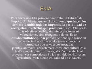 Para hacer una EIA primero hace falta un Estudio de
Impacto Ambiental que es el documento que hacen los
técnicos identificando los impactos, la posibilidad de
corregirlos, los efectos que producirán, etc. Debe ser lo
      más objetivo posible, sin interpretaciones ni
       valoraciones, sino recogiendo datos. Es un
estudio multidisciplinar por lo que tiene que fijarse en
     como afectará al clima, suelo, agua; conocer la
           naturaleza que se va a ver afectada:
 plantas, animales, ecosistemas; los valores culturales o
   históricos, etc.; analizar la legislación que afecta al
proyecto; ver como afectará a las actividades humanas:
    agricultura, vistas, empleo, calidad de vida, etc.
 