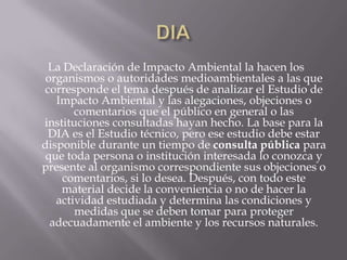 La Declaración de Impacto Ambiental la hacen los
 organismos o autoridades medioambientales a las que
corresponde el tema después de analizar el Estudio de
   Impacto Ambiental y las alegaciones, objeciones o
       comentarios que el público en general o las
instituciones consultadas hayan hecho. La base para la
 DIA es el Estudio técnico, pero ese estudio debe estar
disponible durante un tiempo de consulta pública para
 que toda persona o institución interesada lo conozca y
presente al organismo correspondiente sus objeciones o
    comentarios, si lo desea. Después, con todo este
    material decide la conveniencia o no de hacer la
   actividad estudiada y determina las condiciones y
       medidas que se deben tomar para proteger
  adecuadamente el ambiente y los recursos naturales.
 