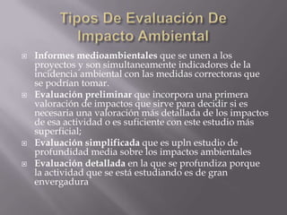    Informes medioambientales que se unen a los
    proyectos y son simultaneamente indicadores de la
    incidencia ambiental con las medidas correctoras que
    se podrían tomar.
   Evaluación preliminar que incorpora una primera
    valoración de impactos que sirve para decidir si es
    necesaria una valoración más detallada de los impactos
    de esa actividad o es suficiente con este estudio más
    superficial;
   Evaluación simplificada que es upln estudio de
    profundidad media sobre los impactos ambientales
   Evaluación detallada en la que se profundiza porque
    la actividad que se está estudiando es de gran
    envergadura
 