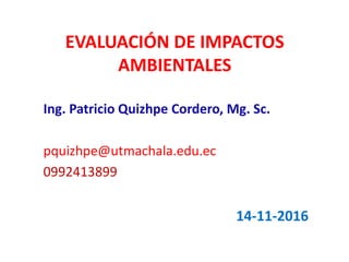 EVALUACIÓN DE IMPACTOS
AMBIENTALES
Ing. Patricio Quizhpe Cordero, Mg. Sc.
pquizhpe@utmachala.edu.ec
0992413899
14-11-2016
 