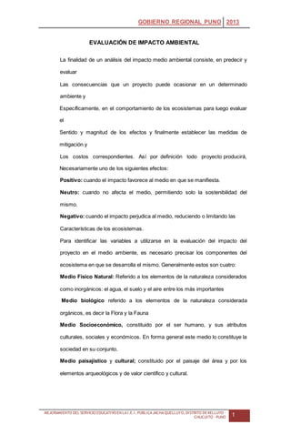 GOBIERNO REGIONAL PUNO 2013
MEJORAMIENTO DEL SERVICIO EDUCATIVOEN LAI.E.I. PUBLICAJACHAQUELLUYO, DISTRITO DE KELLUYO -
CHUCUITO - PUNO 1
EVALUACIÓN DE IMPACTO AMBIENTAL
La finalidad de un análisis del impacto medio ambiental consiste, en predecir y
evaluar
Las consecuencias que un proyecto puede ocasionar en un determinado
ambiente y
Específicamente, en el comportamiento de los ecosistemas para luego evaluar
el
Sentido y magnitud de los efectos y finalmente establecer las medidas de
mitigación y
Los costos correspondientes. Así por definición todo proyecto producirá,
Necesariamente uno de los siguientes efectos:
Positivo: cuando el impacto favorece al medio en que se manifiesta.
Neutro: cuando no afecta el medio, permitiendo solo la sostenibilidad del
mismo.
Negativo: cuando el impacto perjudica al medio, reduciendo o limitando las
Características de los ecosistemas.
Para identificar las variables a utilizarse en la evaluación del impacto del
proyecto en el medio ambiente, es necesario precisar los componentes del
ecosistema en que se desarrolla el mismo. Generalmente estos son cuatro:
Medio Físico Natural: Referido a los elementos de la naturaleza considerados
como inorgánicos: el agua, el suelo y el aire entre los más importantes
Medio biológico referido a los elementos de la naturaleza considerada
orgánicos, es decir la Flora y la Fauna
Medio Socioeconómico, constituido por el ser humano, y sus atributos
culturales, sociales y económicos. En forma general este medio lo constituye la
sociedad en su conjunto.
Medio paisajístico y cultural; constituido por el paisaje del área y por los
elementos arqueológicos y de valor científico y cultural.
 