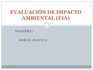 EVALUACIÓN DE IMPACTO
   AMBIENTAL (EIA)

 NOMBRE:

 • JORGE DAVILA
 