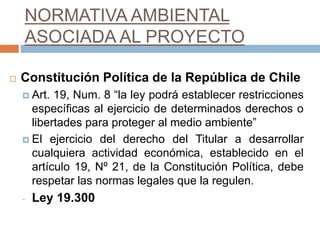 NORMATIVA AMBIENTAL
ASOCIADA AL PROYECTO
 Constitución Política de la República de Chile
 Art. 19, Num. 8 “la ley podrá establecer restricciones
específicas al ejercicio de determinados derechos o
libertades para proteger al medio ambiente”
 El ejercicio del derecho del Titular a desarrollar
cualquiera actividad económica, establecido en el
artículo 19, Nº 21, de la Constitución Política, debe
respetar las normas legales que la regulen.
- Ley 19.300
 