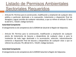 Listado de Permisos Ambientales
Sectoriales Requeridos
 Artículo 91: Permiso para la construcción, modificación y ampliación de cualquier obra
pública o particular destinada a la evacuación, tratamiento o disposición final de
desagües y aguas servidas de cualquier naturaleza, a que se refiere el artículo 71 letra
b) del D.F.L. 725/67, Código Sanitario
Autoridad Competente
El otorgamiento es de competencia de la SEREMI de Salud de la Región de Valparaíso.
 Artículo 93: Permiso para la construcción, modificación y ampliación de cualquier
planta de tratamiento de basuras y desperdicios de cualquier clase; o para la
instalación de todo lugar destinado a la acumulación, selección, industrialización
comercio o disposición final de basuras y desperdicios de cualquier clase a que se
refieren los artículos 79 y 80 del D.F.L. 725/67, Código Sanitario
Autoridad Competente
El otorgamiento es de competencia de la SEREMI Salud de la Región de Valparaíso.
 