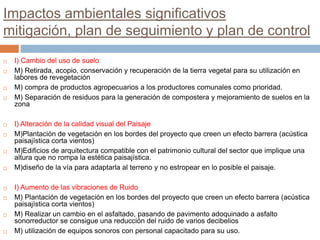 Impactos ambientales significativos
mitigación, plan de seguimiento y plan de control
 I) Cambio del uso de suelo
 M) Retirada, acopio, conservación y recuperación de la tierra vegetal para su utilización en
labores de revegetación
 M) compra de productos agropecuarios a los productores comunales como prioridad.
 M) Separación de residuos para la generación de compostera y mejoramiento de suelos en la
zona
 I) Alteración de la calidad visual del Paisaje
 M)Plantación de vegetación en los bordes del proyecto que creen un efecto barrera (acústica
paisajística corta vientos)
 M)Edificios de arquitectura compatible con el patrimonio cultural del sector que implique una
altura que no rompa la estética paisajística.
 M)diseño de la vía para adaptarla al terreno y no estropear en lo posible el paisaje.
 I) Aumento de las vibraciones de Ruido
 M) Plantación de vegetación en los bordes del proyecto que creen un efecto barrera (acústica
paisajística corta vientos)
 M) Realizar un cambio en el asfaltado, pasando de pavimento adoquinado a asfalto
sonorreductor se consigue una reducción del ruido de varios decibelios
 M) utilización de equipos sonoros con personal capacitado para su uso.
 