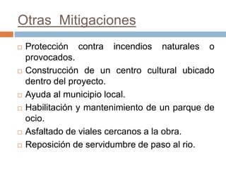 Otras Mitigaciones
 Protección contra incendios naturales o
provocados.
 Construcción de un centro cultural ubicado
dentro del proyecto.
 Ayuda al municipio local.
 Habilitación y mantenimiento de un parque de
ocio.
 Asfaltado de viales cercanos a la obra.
 Reposición de servidumbre de paso al rio.
 