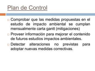 Plan de Control
 Comprobar que las medidas propuestas en el
estudio de impacto ambiental se cumplan
mensualmente carta gantt (mitigaciones)
 Proveer información para mejorar el contenido
de futuros estudios impactos ambientales.
 Detectar alteraciones no previstas para
adoptar nuevas medidas correctivas.
 