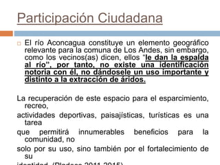 Participación Ciudadana
 El río Aconcagua constituye un elemento geográfico
relevante para la comuna de Los Andes, sin embargo,
como los vecinos(as) dicen, ellos “le dan la espalda
al río”, por tanto, no existe una identificación
notoria con él, no dándosele un uso importante y
distinto a la extracción de áridos.
La recuperación de este espacio para el esparcimiento,
recreo,
actividades deportivas, paisajísticas, turísticas es una
tarea
que permitirá innumerables beneficios para la
comunidad, no
solo por su uso, sino también por el fortalecimiento de
su
 
