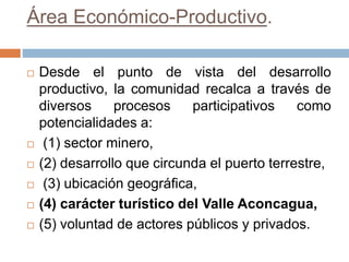 Área Económico-Productivo.
 Desde el punto de vista del desarrollo
productivo, la comunidad recalca a través de
diversos procesos participativos como
potencialidades a:
 (1) sector minero,
 (2) desarrollo que circunda el puerto terrestre,
 (3) ubicación geográfica,
 (4) carácter turístico del Valle Aconcagua,
 (5) voluntad de actores públicos y privados.
 