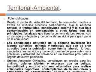 Territorial-Ambiental.
 Potencialidades.
 Desde el punto de vista del territorio, la comunidad recalca a
través de diversos procesos participativos, que el entorno
natural, la tranquilidad, conectividad externa y la aun baja
contaminación en comparación a otras Urbes son las
principales fortalezas que tiene la comuna de Los Andes, con
un paisaje privilegiado y cercanía de servicios para gran parte
de la comunidad.
 Las condiciones naturales de la comuna favorecen las
labores agrícolas mineras y turisticas que son de gran
atractivo para la población como fuente laboral, lo cual,
asociado a los servicios y comercio que surge para cubrir esta
población y actividad, se convierte en un atractivo polo para la
llegada de nueva población.
 Urbano Ambrosio O’Higgins, constituyen un orgullo para los
andinos, quienes sienten y expresan que su belleza,
tranquilidad y entorno son una alternativa para realizar
actividades deportivas, contemplación de la naturaleza y
 