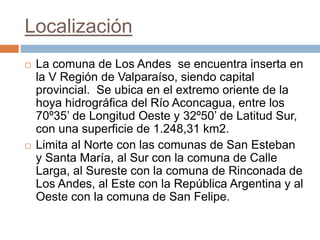 Localización
 La comuna de Los Andes se encuentra inserta en
la V Región de Valparaíso, siendo capital
provincial. Se ubica en el extremo oriente de la
hoya hidrográfica del Río Aconcagua, entre los
70º35’ de Longitud Oeste y 32º50’ de Latitud Sur,
con una superficie de 1.248,31 km2.
 Limita al Norte con las comunas de San Esteban
y Santa María, al Sur con la comuna de Calle
Larga, al Sureste con la comuna de Rinconada de
Los Andes, al Este con la República Argentina y al
Oeste con la comuna de San Felipe.
 