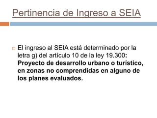 Pertinencia de Ingreso a SEIA
 El ingreso al SEIA está determinado por la
letra g) del artículo 10 de la ley 19.300:
Proyecto de desarrollo urbano o turístico,
en zonas no comprendidas en alguno de
los planes evaluados.
 