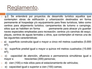 Reglamento.
 g.2. Se entenderá por proyectos de desarrollo turístico aquellos que
contemplen obras de edificación y urbanización destinados en forma
permanente al hospedaje y/o equipamiento para fines turísticos, tales como
centros para alojamiento turístico; campamentos de turismo o campings;
sitios que se habiliten en forma permanente para atracar y/o guardar
naves especiales empleadas para recreación; centros y/o canchas de esquí,
playas, centros de aguas termales u otros, que contemplen al menos una de
las siguientes características:
 a) superficie construida igual o mayor a cinco mil metros cuadrados (5.000
m²);
 b) superficie predial igual o mayor a quince mil metros cuadrados (15.000
m²);
 c) capacidad de atención, afluencia o permanencia simultánea igual o
mayor a trescientas (300) personas;
 d) cien (100) o más sitios para el estacionamiento de vehículos;
 e) capacidad igual o superior a cien (100) camas;
 