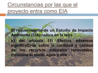 Circunstancias por las que el
proyecto entra como EIA
 El requerimiento de un Estudio de Impacto
Ambiental (EIA) radica en la letra
 b) del artículo 11: Efectos adversos
significativos sobre la cantidad y calidad
de los recursos naturales renovables,
incluidos el suelo, agua y aire.
 