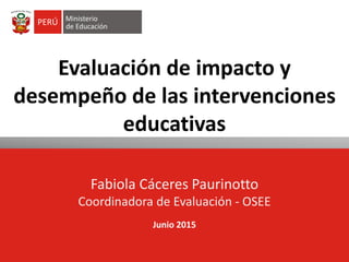 Evaluación de impacto y
desempeño de las intervenciones
educativas
Fabiola Cáceres Paurinotto
Coordinadora de Evaluación - OSEE
Junio 2015
 