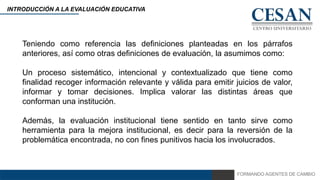 FORMANDO AGENTES DE CAMBIO
INTRODUCCIÓN A LA EVALUACIÓN EDUCATIVA
Teniendo como referencia las definiciones planteadas en los párrafos
anteriores, así como otras definiciones de evaluación, la asumimos como:
Un proceso sistemático, intencional y contextualizado que tiene como
finalidad recoger información relevante y válida para emitir juicios de valor,
informar y tomar decisiones. Implica valorar las distintas áreas que
conforman una institución.
Además, la evaluación institucional tiene sentido en tanto sirve como
herramienta para la mejora institucional, es decir para la reversión de la
problemática encontrada, no con fines punitivos hacia los involucrados.
 