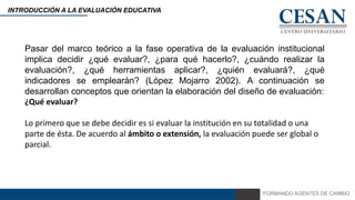 FORMANDO AGENTES DE CAMBIO
INTRODUCCIÓN A LA EVALUACIÓN EDUCATIVA
Pasar del marco teórico a la fase operativa de la evaluación institucional
implica decidir ¿qué evaluar?, ¿para qué hacerlo?, ¿cuándo realizar la
evaluación?, ¿qué herramientas aplicar?, ¿quién evaluará?, ¿qué
indicadores se emplearán? (López Mojarro 2002). A continuación se
desarrollan conceptos que orientan la elaboración del diseño de evaluación:
¿Qué evaluar?
Lo primero que se debe decidir es si evaluar la institución en su totalidad o una
parte de ésta. De acuerdo al ámbito o extensión, la evaluación puede ser global o
parcial.
 