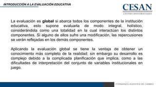 FORMANDO AGENTES DE CAMBIO
INTRODUCCIÓN A LA EVALUACIÓN EDUCATIVA
La evaluación es global si abarca todos los componentes de la institución
educativa, esto supone evaluarla de modo integral, holístico,
considerándola como una totalidad en la cual interactúan los distintos
componentes. Si alguno de ellos sufre una modificación, las repercusiones
se verán reflejadas en los demás componentes.
Aplicando la evaluación global se tiene la ventaja de obtener un
conocimiento más completo de la realidad; sin embargo su desarrollo es
complejo debido a la complicada planificación que implica, como a las
dificultades de interpretación del conjunto de variables institucionales en
juego.
 